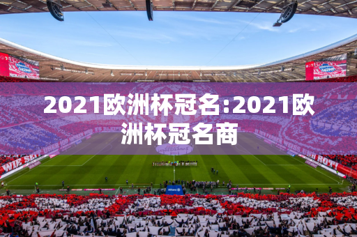 2021欧洲杯冠名:2021欧洲杯冠名商