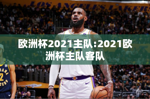 欧洲杯2021主队:2021欧洲杯主队客队