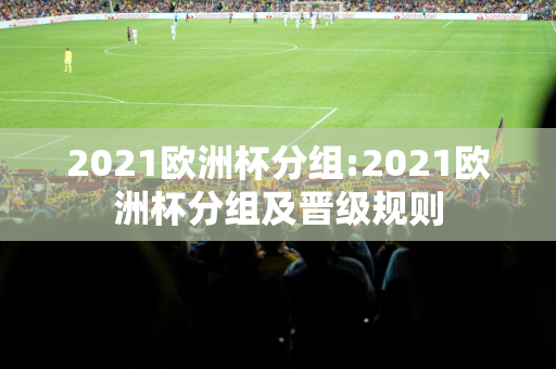 2021欧洲杯分组:2021欧洲杯分组及晋级规则