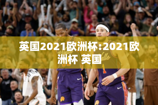 英国2021欧洲杯:2021欧洲杯 英国