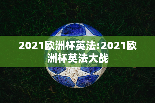 2021欧洲杯英法:2021欧洲杯英法大战