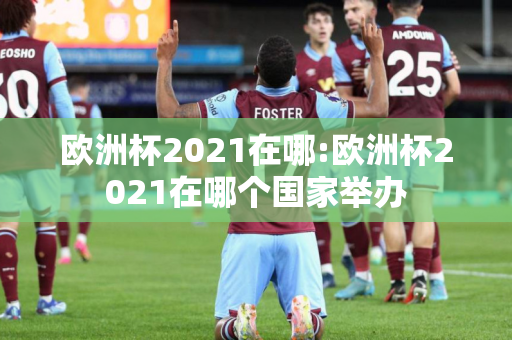 欧洲杯2021在哪:欧洲杯2021在哪个国家举办