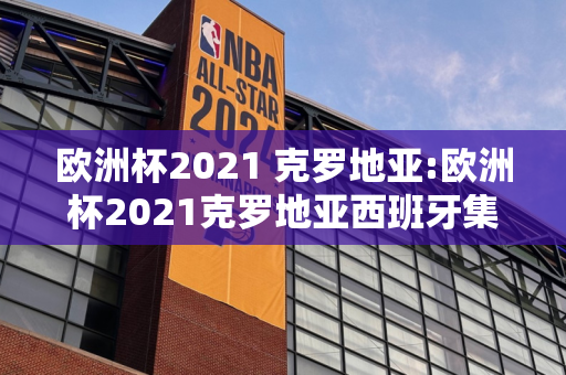 欧洲杯2021 克罗地亚:欧洲杯2021克罗地亚西班牙集锦