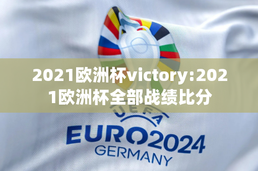 2021欧洲杯victory:2021欧洲杯全部战绩比分