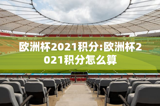 欧洲杯2021积分:欧洲杯2021积分怎么算