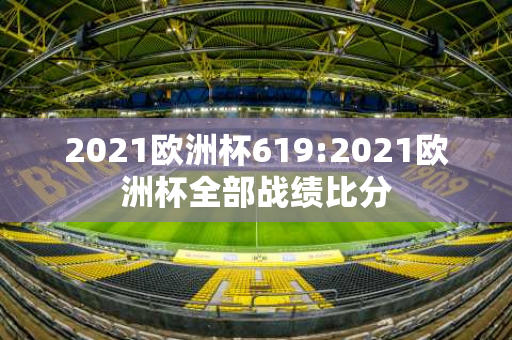 2021欧洲杯619:2021欧洲杯全部战绩比分