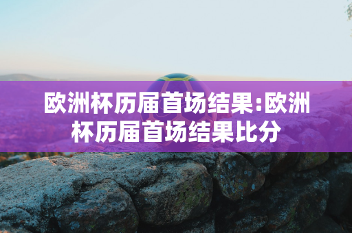 欧洲杯历届首场结果:欧洲杯历届首场结果比分