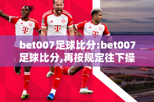 bet007足球比分:bet007足球比分,再按规定往下操重